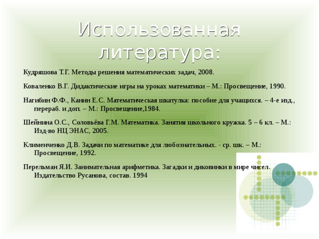 Использованная литература: Кудряшова Т.Г. Методы решения математических задач, 2008. Коваленко В.Г. Дидактические игры на уроках математики – М.: Просвещение, 1990. Нагибин Ф.Ф., Канин Е.С. Математическая шкатулка: пособие для учащихся. – 4-е изд., перераб. и доп. – М.: Просвещение,1984. Шейнина О.С., Соловьёва Г.М. Математика. Занятия школьного кружка. 5 – 6 кл. – М.: Изд-во НЦ ЭНАС, 2005. Клименченко Д.В. Задачи по математике для любознательных. - ср. шк. – М.: Просвещение, 1992.   Перельман Я.И. Занимательная арифметика. Загадки и диковинки в мире чисел. Издательство Русанова, состав. 1994 