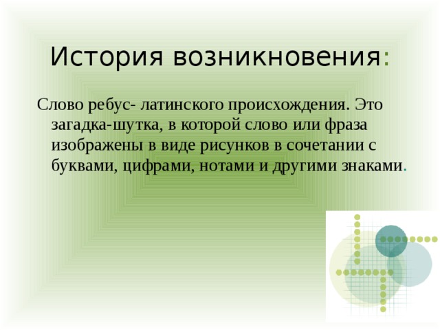 История возникновения : Слово ребус- латинского происхождения. Это загадка-шутка, в которой слово или фраза изображены в виде рисунков в сочетании с буквами, цифрами, нотами и другими знаками . 