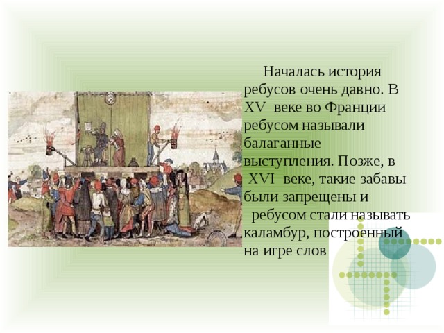  Началась история ребусов очень давно. В XV  веке во Франции ребусом называли балаганные выступления. Позже, в  XVI  веке, такие забавы были запрещены и   ребусом стали называть каламбур, построенный на игре слов 