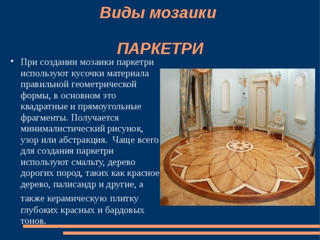 Виды мозаики   ПАРКЕТРИ При создании мозаики паркетри используют кусочки материала правильной геометрической формы, в основном это квадратные и прямоугольные фрагменты. Получается минималистический рисунок, узор или абстракция. Чаще всего для создания паркетри используют смальту, дерево дорогих пород, таких как красное дерево, палисандр и другие, а также керамическую  плитку глубоких красных и бардовых тонов. 