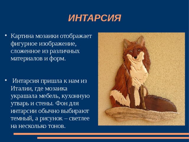 ИНТАРСИЯ Картина мозаики отображает фигурное изображение, сложенное из различных материалов и форм.  Интарсия пришла к нам из Италии, где мозаика украшала мебель, кухонную утварь и стены. Фон для интарсии обычно выбирают темный, а рисунок – светлее на несколько тонов. 