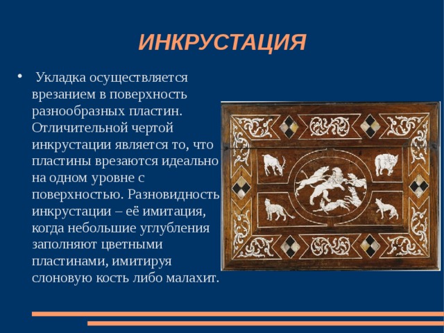 ИНКРУСТАЦИЯ  Укладка осуществляется врезанием в поверхность разнообразных пластин. Отличительной чертой инкрустации является то, что пластины врезаются идеально на одном уровне с поверхностью. Разновидность инкрустации – её имитация, когда небольшие углубления заполняют цветными пластинами, имитируя слоновую кость либо малахит. 