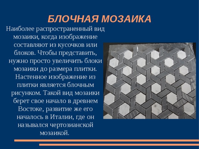 БЛОЧНАЯ МОЗАИКА Наиболее распространенный вид мозаики, когда изображение составляют из кусочков или блоков. Чтобы представить, нужно просто увеличить блоки мозаики до размера плитки. Настенное изображение из плитки является блочным рисунком. Такой вид мозаики берет свое начало в древнем Востоке, развитие же его началось в Италии, где он назывался чертозианской мозаикой. 