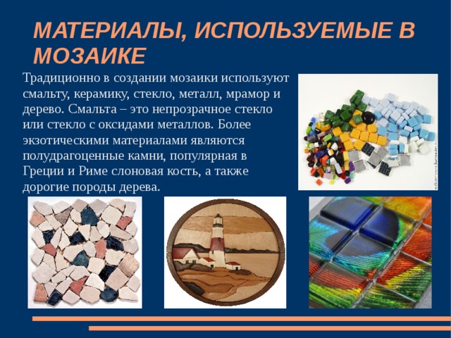 МАТЕРИАЛЫ, ИСПОЛЬЗУЕМЫЕ В МОЗАИКЕ Традиционно в создании мозаики используют смальту, керамику, стекло, металл, мрамор и дерево. Смальта – это непрозрачное стекло или стекло с оксидами металлов. Более экзотическими материалами являются полудрагоценные камни, популярная в Греции и Риме слоновая кость, а также дорогие породы дерева. 