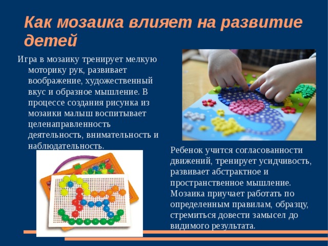 Как мозаика влияет на развитие детей Игра в мозаику тренирует мелкую моторику рук, развивает воображение, художественный вкус и образное мышление. В процессе создания рисунка из мозаики малыш воспитывает целенаправленность деятельность, внимательность и наблюдательность. Ребенок учится согласованности движений, тренирует усидчивость, развивает абстрактное и пространственное мышление. Мозаика приучает работать по определенным правилам, образцу, стремиться довести замысел до видимого результата. 