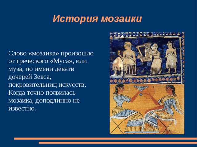 История мозаики Слово «мозаика» произошло от греческого «Муса», или муза, по имени девяти дочерей Зевса, покровительниц искусств. Когда точно появилась мозаика, доподлинно не известно. 