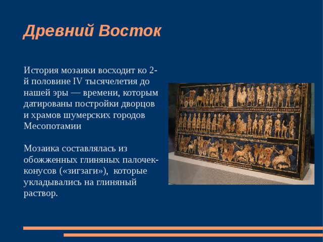 Древний Восток История мозаики восходит ко 2-й половине IV тысячелетия до нашей эры — времени, которым датированы постройки дворцов и храмов шумерских городов Месопотамии Мозаика составлялась из обожженных глиняных палочек-конусов («зигзаги»), которые укладывались на глиняный раствор. 
