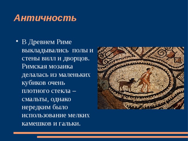 Античность В Древнем Риме выкладывались полы и стены вилл и дворцов. Римская мозаика делалась из маленьких кубиков очень плотного стекла – смальты, однако нередким было использование мелких камешков и гальки. 