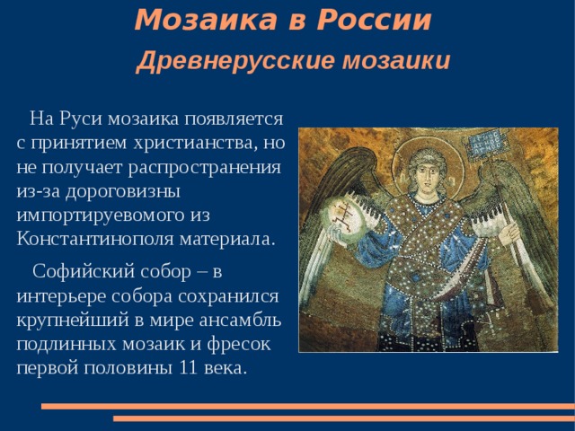 Мозаика в России    Древнерусские мозаики    На Руси мозаика появляется с принятием христианства, но не получает распространения из-за дороговизны импортируевомого из Константинополя материала.  Софийский собор – в интерьере собора сохранился крупнейший в мире ансамбль подлинных мозаик и фресок первой половины 11 века. 
