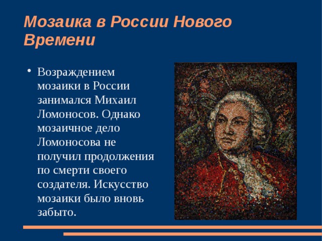 Мозаика в России Нового Времени Возраждением мозаики в России занимался Михаил Ломоносов. Однако мозаичное дело Ломоносова не получил продолжения по смерти своего создателя. Искусство мозаики было вновь забыто. 