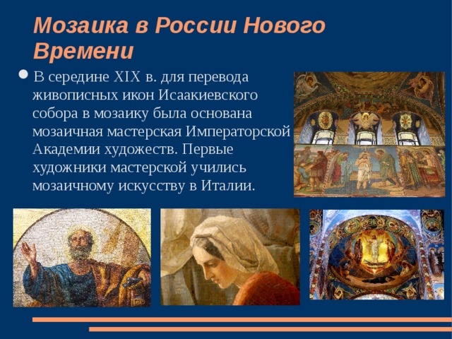Мозаика в России Нового Времени   В середине XIX в. для перевода живописных икон Исаакиевского собора в мозаику была основана мозаичная мастерская Императорской Академии художеств. Первые художники мастерской учились мозаичному искусству в Италии. 