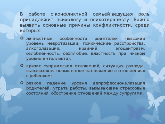 В работе с конфликтной семьей ведущая роль принадлежит психологу и психотерапевту. Важно выявить основные причины конфликтности, среди которых:   личностные особенности родителей (высокий уровень невротизации, психические расстройства, алкоголизация, крайний эгоцентризм, озлобленность, себялюбие, властность при низком уровне интеллекта); кризис супружеских отношений, ситуация развода, вызывающая повышенное напряжение в отношениях с ребенком; резкое падение уровня депрофессионализация родителей, утрата работы, вызывающие стрессовые состояния, обострение отношений между супругами.  