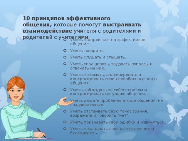 10 принципов эффективного общения,  которые помогут  выстраивать взаимодействие  учителя с родителями и родителей с учителями:   Уметь настроиться на эффективное общение. Уметь говорить. Уметь слушать и слышать. Уметь спрашивать, задавать вопросы и отвечать на них. Уметь понимать, анализировать и контролировать свои невербальные коды общения. Уметь наблюдать за собеседником и контролировать ситуацию общения. Уметь решать проблемы в ходе общения, не создавая новые. Уметь отстаивать свою точку зрения, возражать и говорить 