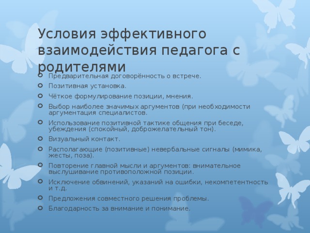 Предварительная договорённость о встрече. Позитивная установка. Чёткое формулирование позиции, мнения. Выбор наиболее значимых аргументов (при необходимости аргументация специалистов. Использование позитивной тактике общения при беседе, убеждения (спокойный, доброжелательный тон). Визуальный контакт. Располагающие (позитивные) невербальные сигналы (мимика, жесты, поза). Повторение главной мысли и аргументов: внимательное выслушивание противоположной позиции. Исключение обвинений, указаний на ошибки, некомпетентность и т.д. Предложения совместного решения проблемы. Благодарность за внимание и понимание.  