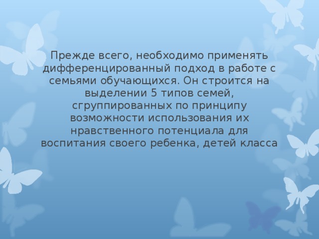 Прежде всего, необходимо применять дифференцированный подход в работе с семьями обучающихся. Он строится на выделении 5 типов семей, сгруппированных по принципу возможности использования их нравственного потенциала для воспитания своего ребенка, детей класса 