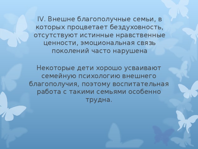 IV. Внешне благополучные семьи, в которых процветает бездуховность, отсутствуют истинные нравственные ценности, эмоциональная связь поколений часто нарушена Некоторые дети хорошо усваивают семейную психологию внешнего благополучия, поэтому воспитательная работа с такими семьями особенно трудна. 