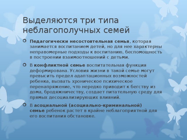 Педагогически несостоятельная семья , которая занимается воспитанием детей, но для нее характерны неправомерные подходы к воспитанию, беспомощность в построении взаимоотношений с детьми. В  конфликтной семье  воспитательная функция деформирована. Условия жизни в такой семье могут превысить предел адаптационных возможностей ребенка, вызвать хроническое психическое перенапряжение, что нередко приводит к бегству из дома, бродяжничеству, создает питательную среду для прямых десоциализирующих влияний. В  асоциальной (асоциально-криминальной) семье  ребенок растет в крайне неблагоприятной для его воспитания обстановке. 