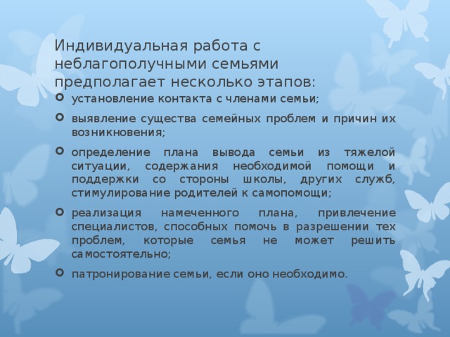 Индивидуальная работа с неблагополучными семьями предполагает несколько этапов:   установление контакта с членами семьи; выявление существа семейных проблем и причин их возникновения; определение плана вывода семьи из тяжелой ситуации, содержания необходимой помощи и поддержки со стороны школы, других служб, стимулирование родителей к самопомощи; реализация намеченного плана, привлечение специалистов, способных помочь в разрешении тех проблем, которые семья не может решить самостоятельно; патронирование семьи, если оно необходимо.  
