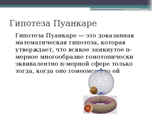 Гипотеза Пуанкаре Гипотеза Пуанкаре — это доказанная математическая гипотеза, которая утверждает, что всякое замкнутое n-мерное многообразие гомотопически эквивалентно n-мерной сфере только тогда, когда оно гомеоморфно ей 
