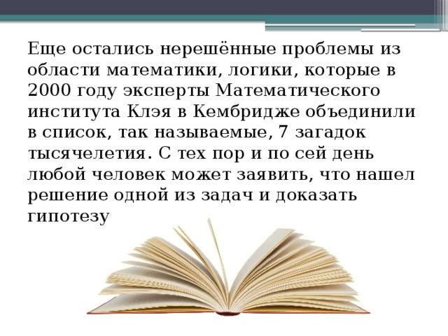 Еще остались нерешённые проблемы из области математики, логики, которые в 2000 году эксперты Математического института Клэя в Кембридже объединили в список, так называемые, 7 загадок тысячелетия.  С тех пор и по сей день любой человек может заявить, что нашел решение одной из задач и доказать гипотезу 