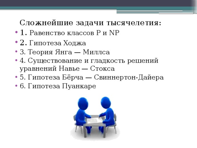Сложнейшие задачи тысячелетия: 1.  Равенство классов P и NP 2. Гипотеза Ходжа 3. Теория Янга — Миллса 4. Существование и гладкость решений уравнений Навье — Стокса 5. Гипотеза Бёрча — Свиннертон-Дайера 6. Гипотеза Пуанкаре 