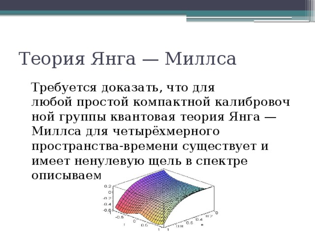 Теория Янга — Миллса Требуется доказать, что для любой простой компактной калибровочной группы квантовая теория Янга — Миллса для четырёхмерного пространства-времени существует и имеет ненулевую щель в спектре описываемых ей частиц 