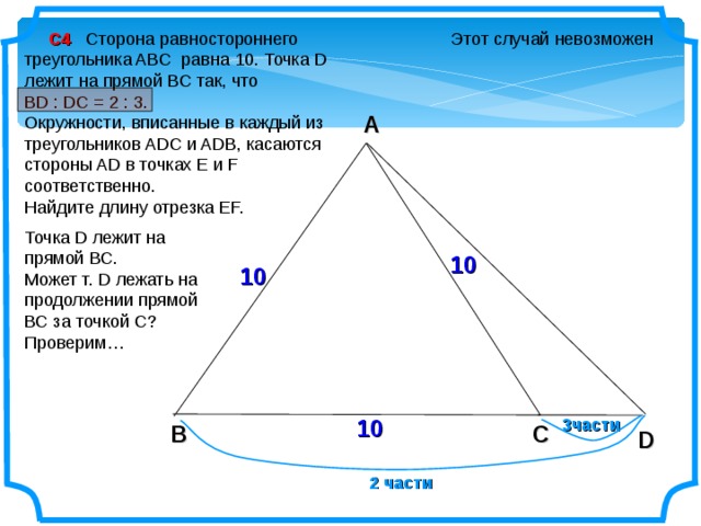  С4 Сторона равностороннего треугольника ABC равна 10. Точка D лежит на прямой BC так, что Этот случай невозможен BD : DC = 2 : 3. Окружности, вписанные в каждый из треугольников ADC и ADB, касаются стороны AD в точках E и F соответственно. Найдите длину отрезка EF. A Точка D лежит на прямой ВС. Может т. D лежать на продолжении прямой ВС за точкой С? Проверим… 10 10 10 3части C B D 2 части 6 