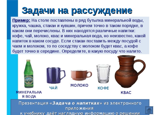 Задачи на рассуждение Пример: На столе поставлены в ряд бутылка минеральной воды, кружка, чашка, стакан и кувшин, причем точно в таком порядке, в каком они перечислены. В них находятся различные напитки: кофе, чай, молоко, квас и минеральная вода, но неизвестно, какой напиток в каком сосуде. Если стакан поставить между посудой с чаем и молоком, то по соседству с молоком будет квас, а кофе будет точно в середине. Определите, в какую посуду что налито. МОЛОКО ЧАЙ КОФЕ МИНЕРАЛЬНАЯ ВОДА КВАС Презентация «Задача о напитках» из электронного приложения  к учебнику даёт наглядную информацию о решении данной задачи. Проверка 