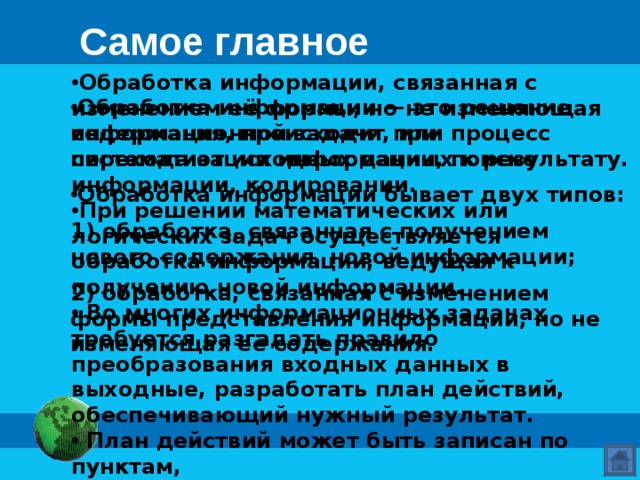 Самое главное Обработка информации, связанная с изменением её формы, но не изменяющая содержания, происходит при систематизации информации, поиске информации, кодировании. При решении математических или логических задач осуществляется обработка информации, ведущая к получению новой информации.  Во многих информационных задачах требуется разгадать правило преобразования входных данных в выходные, разработать план действий,  обеспечивающий нужный результат.  План действий может быть записан по пунктам,  в виде таблицы или схемы. Обработка информации — это решение информационной задачи, или процесс перехода от исходных данных к результату. Обработка информации бывает двух типов: 1) обработка, связанная с получением нового содержания, новой информации; 2) обработка, связанная с изменением формы представления информации, но не изменяющая её содержания. 