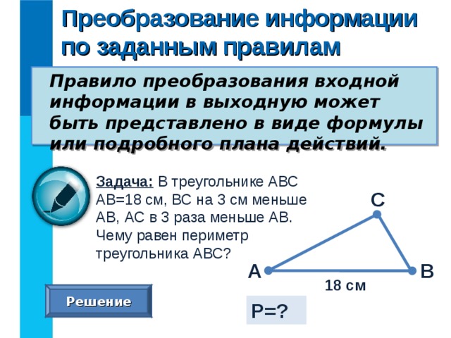 Преобразование информации по заданным правилам Правило преобразования входной информации в выходную может быть представлено в виде формулы или подробного плана действий. Задача: В треугольнике АВС АВ=18 см, ВС на 3 см меньше АВ, АС в 3 раза меньше АВ. Чему равен периметр треугольника АВС? С А В 18 см Решение Р=? 