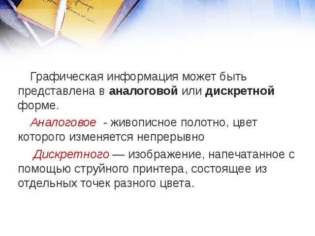 Графическая информация может быть представлена в аналоговой или дискретной форме. Аналоговое - живописное полотно, цвет которого изменяется непрерывно  Дискретного — изображение, напечатанное с помощью струйного принтера, состоящее из отдельных точек разного цвета. 