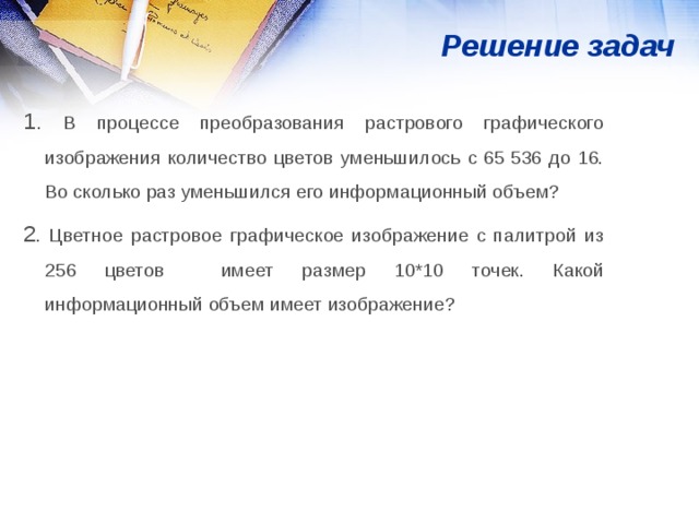 Решение задач 1. В процессе преобразования растрового графического изображения количество цветов уменьшилось с 65 536 до 16. Во сколько раз уменьшился его информационный объем? 2 . Цветное растровое графическое изображение с палитрой из 256 цветов имеет размер 10*10 точек. Какой информационный объем имеет изображение? 