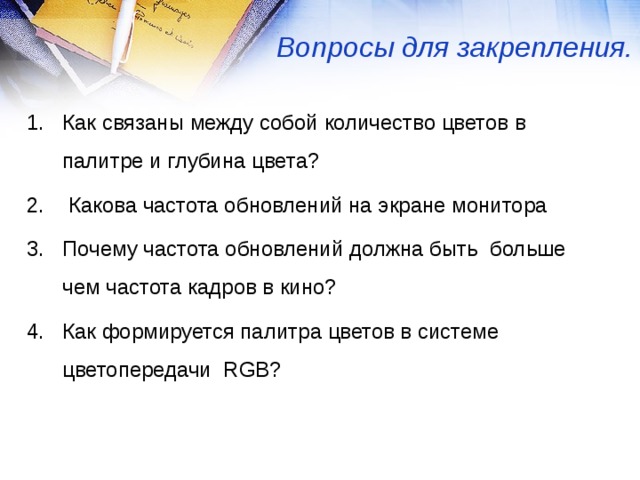 Вопросы для закрепления. Как связаны между собой количество цветов в палитре и глубина цвета?   Какова частота обновлений на экране монитора Почему частота обновлений должна быть больше чем частота кадров в кино? Как формируется палитра цветов в системе цветопередачи RGB ? 