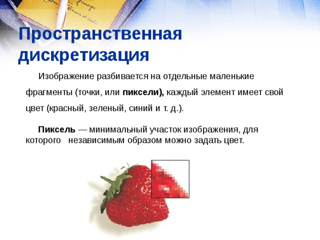 Пространственная дискретизация Изображение разбивается на отдельные маленькие фрагменты (точки, или пиксели), каждый элемент имеет свой цвет (красный, зеленый, синий и т. д.).  Пиксель — минимальный участок изображения, для которого независимым образом можно задать цвет. 