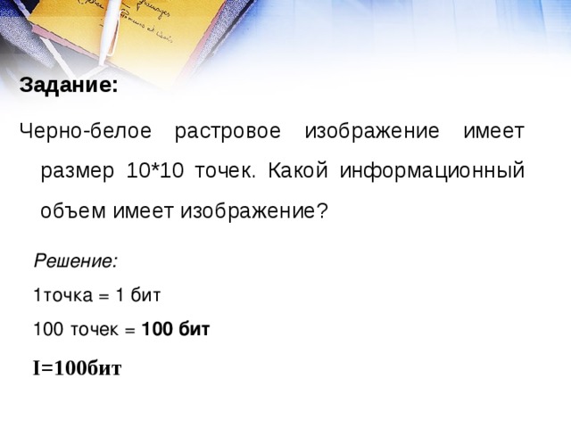 Задание: Черно-белое растровое изображение имеет размер 10*10 точек. Какой информационный объем имеет изображение? Решение: 1точка = 1 бит 100 точек = 100 бит I=100 бит 