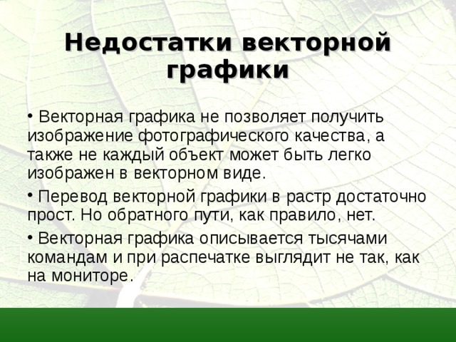 Недостатки векторной графики   Векторная графика не позволяет получить изображение фотографического качества, а также не каждый объект может быть легко изображен в векторном виде.  Перевод векторной графики в растр достаточно прост. Но обратного пути, как правило, нет.  Векторная графика описывается тысячами командам и при распечатке выглядит не так, как на мониторе. 