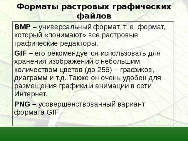 Форматы растровых графических файлов BMP  – универсальный формат, т. е. формат, который «понимают» все растровые графические редакторы. GIF – его рекомендуется использовать для хранения изображений с небольшим количеством цветов (до 256) – графиков, диаграмм и т.д. Также он очень удобен для размещения графики и анимации в сети Интернет. PNG – усовершенствованный вариант формата GIF . 