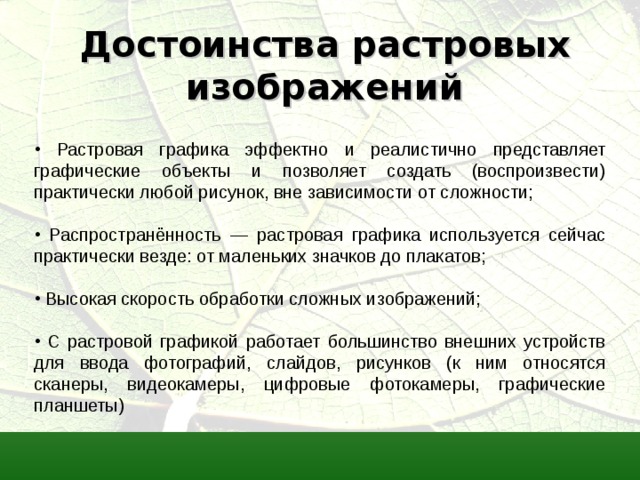 Достоинства растровых изображений  Растровая графика эффектно и реалистично представляет графические объекты и позволяет создать (воспроизвести) практически любой рисунок, вне зависимости от сложности;  Распространённость — растровая графика используется сейчас практически везде: от маленьких значков до плакатов;  Высокая скорость обработки сложных изображений;  С растровой графикой работает большинство внешних устройств для ввода фотографий, слайдов, рисунков (к ним относятся сканеры, видеокамеры, цифровые фотокамеры, графические планшеты) 