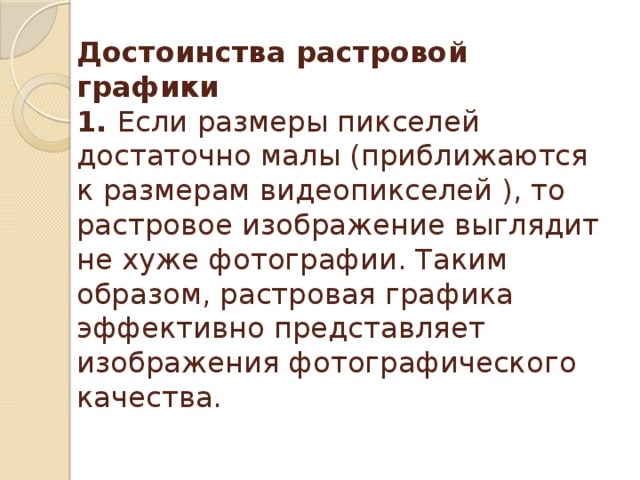 Достоинства растровой графики  1. Если размеры пикселей достаточно малы (приближаются к размерам видеопикселей ), то растровое изображение выглядит не хуже фотографии. Таким образом, растровая графика эффективно представляет изображения фотографического качества.   