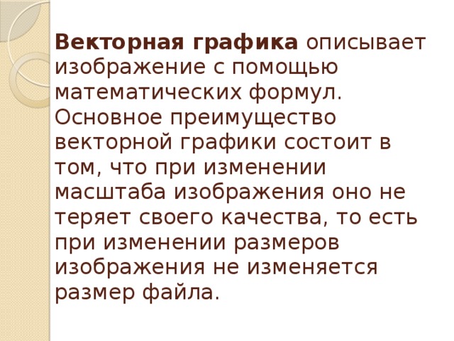 Векторная графика описывает изображение с помощью математических формул. Основное преимущество векторной графики состоит в том, что при изменении масштаба изображения оно не теряет своего качества, то есть при изменении размеров изображения не изменяется размер файла. 