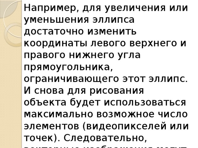 Например, для увеличения или уменьшения эллипса достаточно изменить координаты левого верхнего и правого нижнего угла прямоугольника, ограничивающего этот эллипс. И снова для рисования объекта будет использоваться максимально возможное число элементов (видеопикселей или точек). Следовательно, векторные изображения могут быть легко масштабированы без потери качества. 