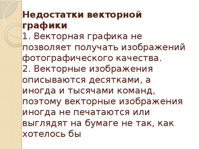Недостатки векторной графики  1. Векторная графика не позволяет получать изображений фотографического качества.  2. Векторные изображения описываются десятками, а иногда и тысячами команд, поэтому векторные изображения иногда не печатаются или выглядят на бумаге не так, как хотелось бы 