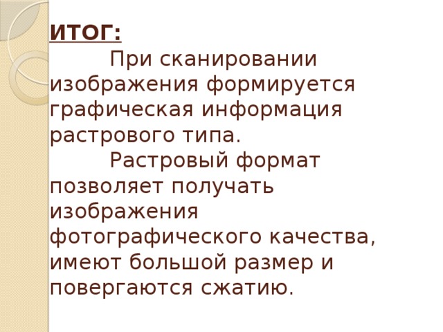 ИТОГ:  При сканировании изображения формируется графическая информация растрового типа.  Растровый формат позволяет получать изображения фотографического качества, имеют большой размер и повергаются сжатию. 
