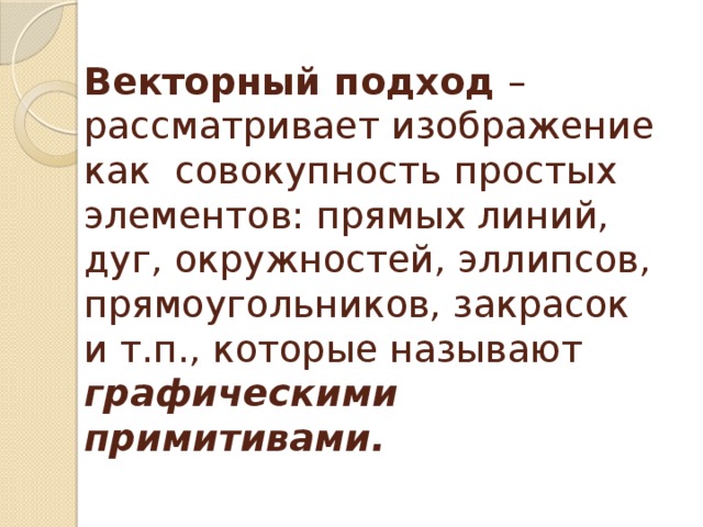 Векторный подход – рассматривает изображение как совокупность простых элементов: прямых линий, дуг, окружностей, эллипсов, прямоугольников, закрасок и т.п., которые называют графическими примитивами. 