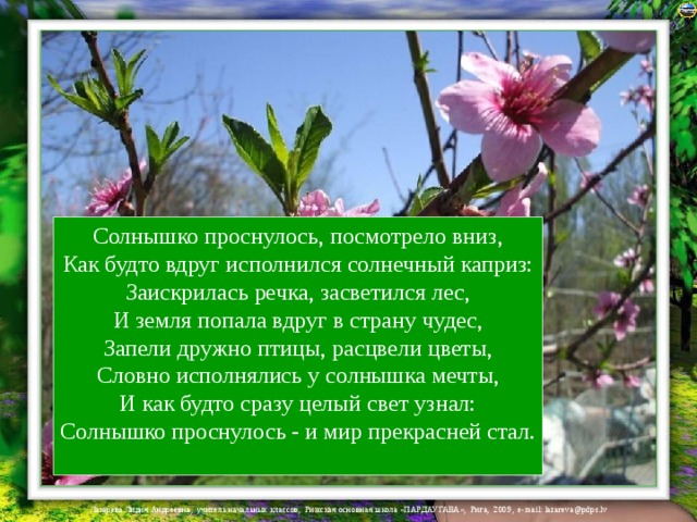 Солнышко проснулось, посмотрело вниз,  Как будто вдруг исполнился солнечный каприз:  Заискрилась речка, засветился лес,  И земля попала вдруг в страну чудес,  Запели дружно птицы, расцвели цветы,  Словно исполнялись у солнышка мечты,  И как будто сразу целый свет узнал:  Солнышко проснулось - и мир прекрасней стал.   