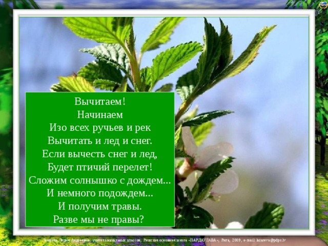 Вычитаем!  Начинаем  Изо всех ручьев и рек  Вычитать и лед и снег.  Если вычесть снег и лед,  Будет птичий перелет!  Сложим солнышко с дождем...  И немного подождем...  И получим травы.  Разве мы не правы? 