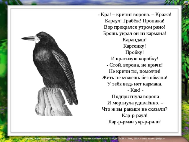 - Кра! – кричит ворона. – Кража!  Караул! Грабёж! Пропажа!  Вор прокрался утром рано!  Брошь украл он из кармана!  Карандаш!  Картонку!  Пробку!  И красивую коробку!  - Стой, ворона, не кричи!  Не кричи ты, помолчи!  Жить не можешь без обмана!  У тебя ведь нет кармана.  - Как! -  Подпрыгнула ворона  И моргнула удивлённо. –  Что ж вы раньше не сказали?  Кар-р-раул!  Кар-р-рман укр-р-рали! 