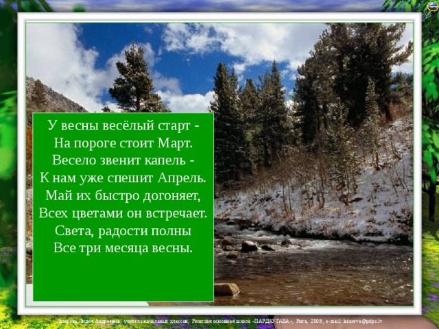 У весны весёлый старт -  На пороге стоит Март.  Весело звенит капель -  К нам уже спешит Апрель.  Май их быстро догоняет,  Всех цветами он встречает.  Света, радости полны  Все три месяца весны.   