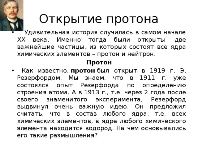 Открытие протона  Удивительная история случилась в самом начале ХХ века. Именно тогда были открыты  две важнейшие частицы, из которых состоят все ядра химических элементов – протон и нейтрон. Протон  Как известно,  протон  был открыт в 1919 г. Э. Резерфордом. Мы знаем, что в 1911 г. уже состоялся опыт Резерфорда по определению строения атома. А в 1913 г., т.е. через 2 года после своего знаменитого эксперимента, Резерфорд выдвинул очень важную идею. Он предложил считать, что в состав любого ядра, т.е. всех химических элементов, в ядре любого химического элемента находится водород. На чем основывались его такие размышления? 