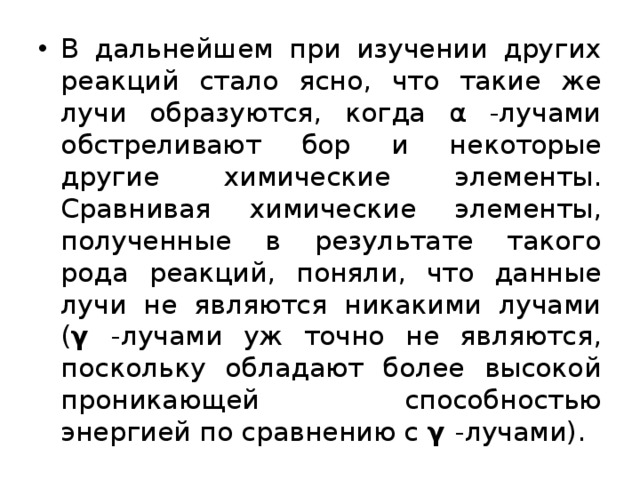 В дальнейшем при изучении других реакций стало ясно, что такие же лучи образуются, когда α -лучами обстреливают бор и некоторые другие химические элементы. Сравнивая химические элементы, полученные в результате такого рода реакций, поняли, что данные лучи не являются никакими лучами ( γ -лучами уж точно не являются, поскольку обладают более высокой проникающей способностью энергией по сравнению с γ -лучами). 